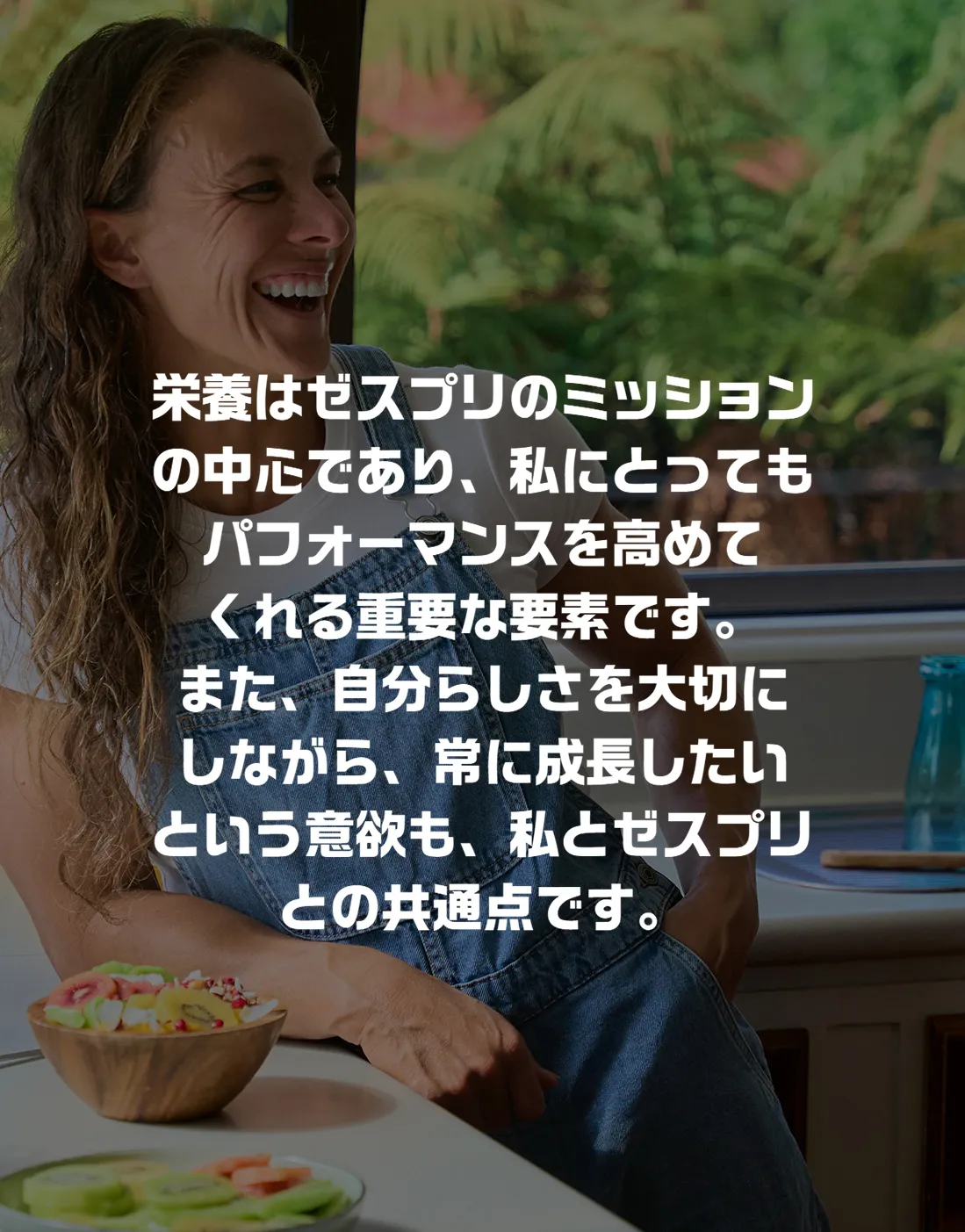 栄養はゼスプリのミッションの中心であり、私にとってもパフォーマンスを高めてくれる重要な要素です。また、自分らしさを大切にしながら、常に成長したいという意欲も、私とゼスプリとの共通点です。