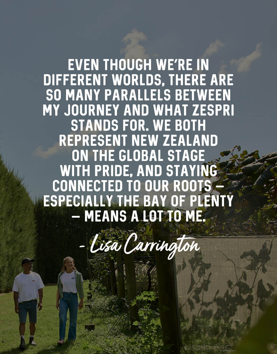 Even though we’re in different worlds, there are so many parallels between my journey and what Zespri stands for. We both represent New Zealand on the global stage with pride, and staying connected to our roots – especially the Bay of Plenty – means a lot to me. - Lisa Carrington